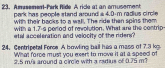 Amusement-Park Ride A ride at an amusement 
park has people stand around a 4.0-m radius circle 
with their backs to a wall. The ride then spins them 
with a 1.7-s period of revolution. What are the centrip- 
etal acceleration and velocity of the riders? 
24. Centripetal Force A bowling ball has a mass of 7.3 kg. 
What force must you exert to move it at a speed of
2.5 m/s around a circle with a radius of 0.75 m?