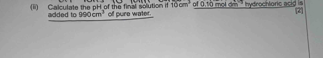 (ii) Calculate the pH of the final solution if 10cm^3 of * 0.10 mol dm ³ hydrochloric acid is 
added to 990cm^3 of pure water. 
[2]