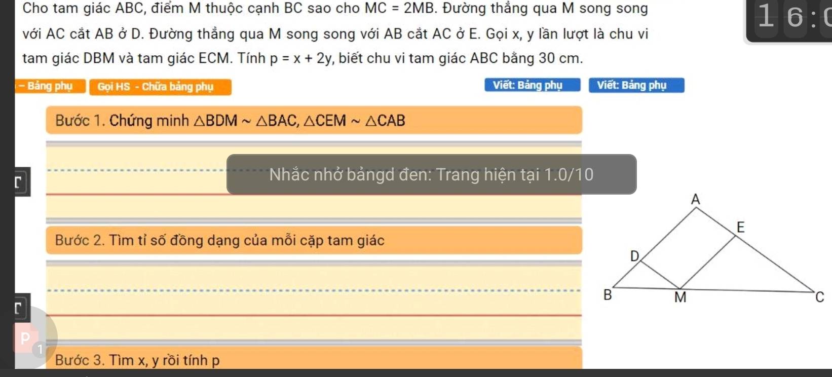 Cho tam giác ABC, điểm M thuộc cạnh BC sao cho MC=2MB. Đường thẳng qua M song song
1 6:0 
với AC cắt AB ở D. Đường thẳng qua M song song với AB cắt AC ở E. Gọi x, y lần lượt là chu vi
tam giác DBM và tam giác ECM. Tính p=x+2y v, biết chu vi tam giác ABC bằng 30 cm.
- Bảng phụ Gọi HS - Chữa bảng phụ Viết: Bảng phụ Viết: Bảng phụ
Bước 1. Chứng minh △ BDMsim △ BAC, △ CEMsim △ CAB
C
* Nhắc nhở bảngd đen: Trang hiện tại 1.0/10
Bước 2. Tìm tỉ số đồng dạng của mỗi cặp tam giác
C
Bước 3. Tìm x, y rồi tính p