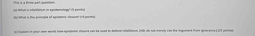 This is a three part question: 
(a) What is infalliblism in epistemology? (5 points) 
(b) What is the principle of epistemic closure? (10 points) 
(c) Explain in your own words how epistemic closure can be used to defend infalliblism. [NB: do not merely cite the Argument from Ignorance.] (25 points)