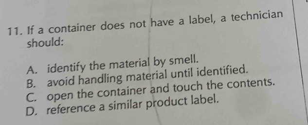 If a container does not have a label, a technician
should:
A. identify the material by smell.
B. avoid handling material until identified.
C. open the container and touch the contents.
D. reference a similar product label.