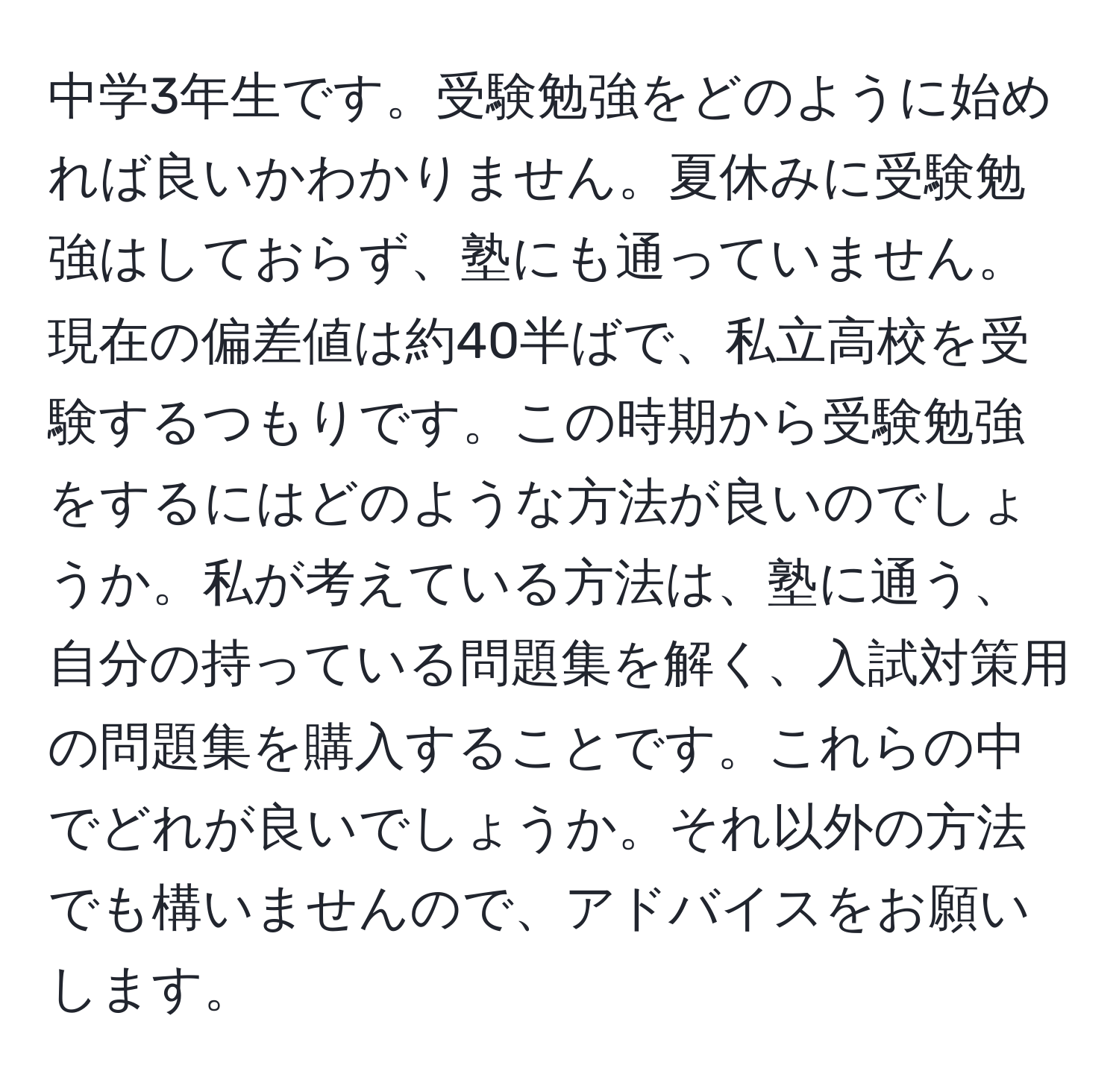 中学3年生です。受験勉強をどのように始めれば良いかわかりません。夏休みに受験勉強はしておらず、塾にも通っていません。現在の偏差値は約40半ばで、私立高校を受験するつもりです。この時期から受験勉強をするにはどのような方法が良いのでしょうか。私が考えている方法は、塾に通う、自分の持っている問題集を解く、入試対策用の問題集を購入することです。これらの中でどれが良いでしょうか。それ以外の方法でも構いませんので、アドバイスをお願いします。