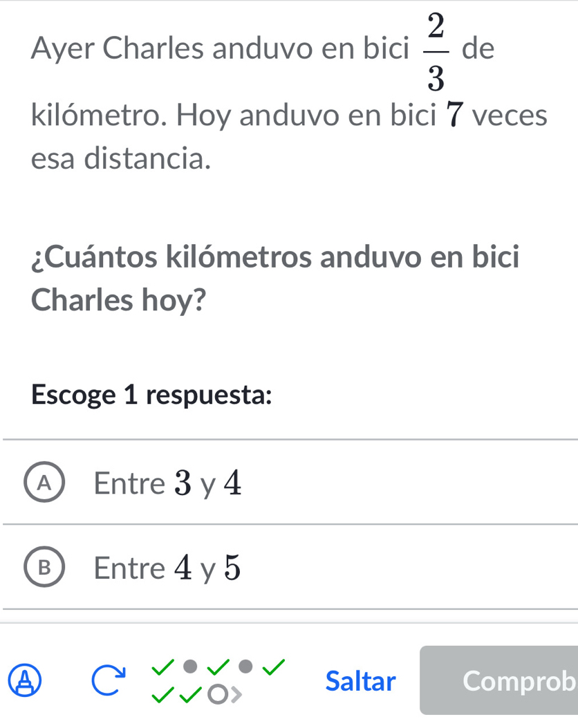 Ayer Charles anduvo en bici  2/3  de
kilómetro. Hoy anduvo en bici 7 veces
esa distancia.
¿Cuántos kilómetros anduvo en bici
Charles hoy?
Escoge 1 respuesta:
A Entre 3 y 4
B Entre 4 y 5
Saltar Comprob