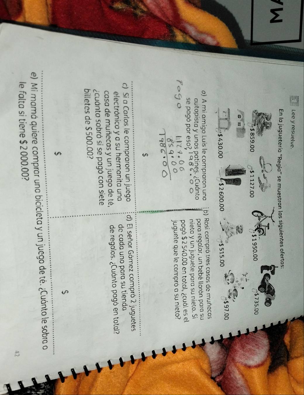 Lee y resuelve. 
W 
En la juguetería “Regia” se muestran las siguientes ofertas: 
te
$ 859.00 $1127.00
$1950.00 $ 735.00
=:
$ 430.00 $ 2600.00 $ 515.00 $ 97.00
a) A mi amigo Luis le compraron una b) Rosi compró tres casas de muñecas 
autopista y unos patines. ¿Cuánto para regalar, un bebé llorón para su 
se pagó por eso? nieta y un juguete para su nieto. Si 
pagó $ 2 540.00 en total, ¿cuál es el 
juguete que le compró a su nieto? 
$ 
c) Si a Carlos le compraron un juego d) El señor Gómez compró 2 juguetes 
electrónico y a su hermanita una de cada uno para su tienda 
casa de muñecas y un juego de té, de regalos. ¿Cuánto pagó en total? 
¿cuanto sobró si se pagó con siete 
billetes de $ 500.00? 
$ 
$ 
e) Mi mamá quiere comprar una bicicleta y un juego de té. ¿Cuánto le sobra o 
le falta si tiene $ 2 000.00? 
42