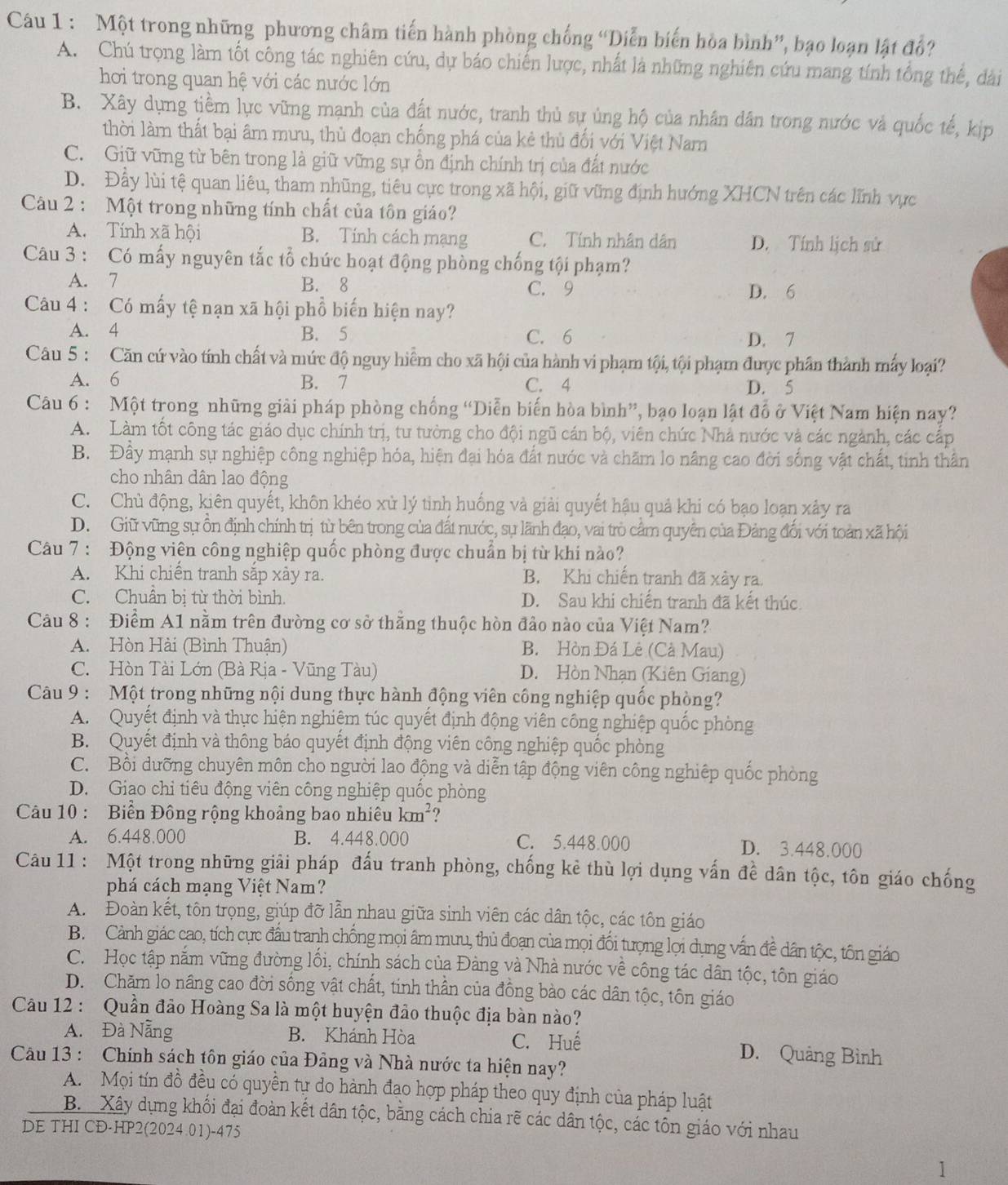 Một trong những phương châm tiến hành phòng chống “Diễn biến hòa bình”, bạo loạn lật đồ?
A. Chú trọng làm tốt công tác nghiên cứu, dự báo chiến lược, nhất là những nghiên cứu mang tính tổng thế, dài
hơi trong quan hệ với các nước lớn
B. Xây dụng tiềm lực vũng mạnh của đất nước, tranh thủ sự ủng hộ của nhân dân trong nước và quốc tế, kịp
thời làm thất bại âm mưu, thủ đoạn chống phá của kẻ thủ đối với Việt Nam
C. Giữ vũng từ bên trong là giữ vững sự ồn định chính trị của đất nước
D. Đây lùi tệ quan liêu, tham nhũng, tiêu cực trong xã hội, giữ vũng định hướng XHCN trên các lĩnh vực
Câu 2 : Một trong những tính chất của tôn giáo?
A. Tính xã hội B. Tính cách mạng C. Tính nhân dân D. Tính lịch sử
Câu 3 : Có mấy nguyên tắc tổ chức hoạt động phòng chống tội phạm?
A. 7 B. 8 C. 9 D. 6
Câu 4 : Có mấy tệ nạn xã hội phổ biến hiện nay?
A. 4 B. 5 C. 6 D. 7
Câu 5 : Căn cứ vào tính chất và mức độ nguy hiểm cho xã hội của hành vi phạm tội, tội phạm được phân thành mấy loại?
A. 6 B. 7 C. 4 D. 5
Câu 6 : Một trong những giải pháp phòng chống “Diễn biến hòa bình”, bạo loạn lật đồ ở Việt Nam hiện nay?
A. Làm tốt công tác giáo dục chính trị, tư tường cho đội ngũ cán bộ, viên chức Nhà nước và các ngành, các cấp
B. Đây mạnh sự nghiệp công nghiệp hóa, hiện đại hóa đất nước và chăm lo nâng cao đời sống vật chất, tinh thần
cho nhân dân lao động
C. Chủ động, kiên quyết, khôn khéo xử lý tinh huống và giải quyết hậu quả khi có bạo loạn xây ra
D. Giữ vũng sự ồn định chính trị từ bên trong của đất nước, sự lãnh đạo, vai trò cầm quyên của Đảng đổi với toàn xã hội
Câu 7 : Động viên công nghiệp quốc phòng được chuẩn bị từ khí nào?
A. Khi chiến tranh sắp xảy ra. B. Khi chiến tranh đã xảy ra.
C. Chuẩn bị từ thời bình. D. Sau khi chiến tranh đã kết thúc.
Câu 8 : Điểm A1 nằm trên đường cơ sở thăng thuộc hòn đảo nào của Việt Nam?
A. Hòn Hài (Bình Thuận) B. Hòn Đá Lê (Cà Mau)
C. Hòn Tài Lớn (Bà Rịa - Vũng Tàu) D. Hòn Nhạn (Kiên Giang)
Câu 9 : Một trong những nội dung thực hành động viên công nghiệp quốc phòng?
A. Quyết định và thực hiện nghiêm túc quyết định động viên công nghiệp quốc phòng
B. Quyết định và thông báo quyết định động viên công nghiệp quốc phòng
C. Bối dưỡng chuyên môn cho người lao động và diễn tập động viên công nghiệp quốc phòng
D. Giao chi tiêu động viên công nghiệp quốc phòng
Câu 10 : Biển Đông rộng khoảng bao nhiêu km^2.,
A. 6.448.000 B. 4.448.000 C. 5.448.000 D. 3.448.000
Câu 11 : Một trong những giải pháp đấu tranh phòng, chống kê thù lợi dụng vấn đề dân tộc, tôn giáo chống
phá cách mạng Việt Nam?
A. Đoàn kết, tôn trọng, giúp đỡ lẫn nhau giữa sinh viên các dân tộc, các tôn giáo
B. Cảnh giác cao, tích cực đầu tranh chống mọi âm mưu, thủ đoạn của mọi đổi tượng lọi dụng vấn đề dân tộc, tôn giáo
C. Học tập nắm vững đường lối, chính sách của Đảng và Nhà nước về công tác dân tộc, tôn giáo
D. Chăm lo nâng cao đời sống vật chất, tính thân của đồng bào các dân tộc, tôn giáo
Câu 12 : Quần đảo Hoàng Sa là một huyện đảo thuộc địa bàn nào?
A. Đà Năng B. Khánh Hòa C. Huế D. Quảng Bình
Cầu 13 : Chính sách tôn giáo của Đảng và Nhà nước ta hiện nay?
A. Mọi tín đồ đều có quyền tự do hành đao hợp pháp theo quy định của pháp luật
B. Xây dựng khối đại đoàn kết dân tộc, bằng cách chia rẽ các dân tộc, các tôn giáo với nhau
DE THI CD-HP2(2024.01)-475
1