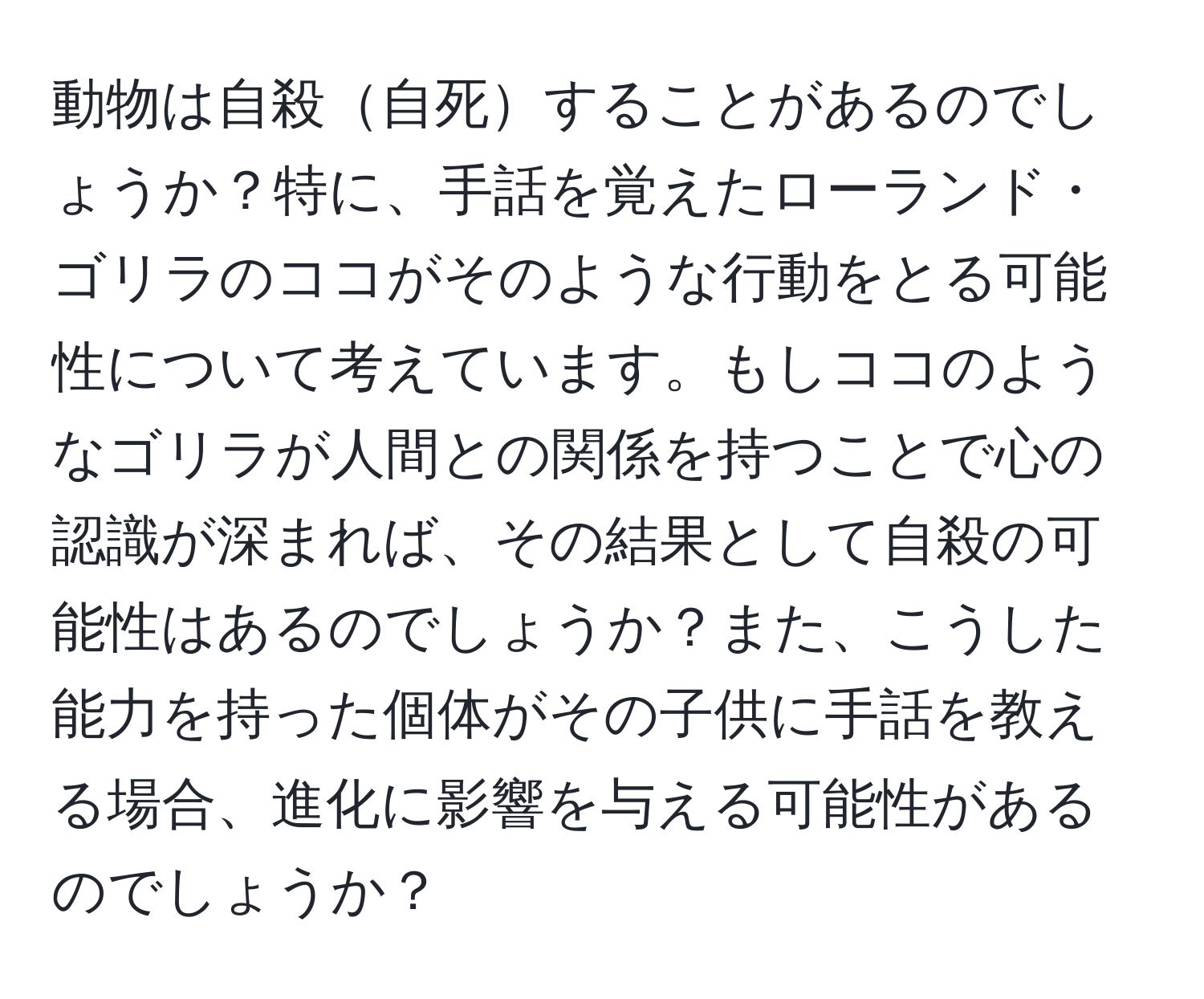 動物は自殺自死することがあるのでしょうか？特に、手話を覚えたローランド・ゴリラのココがそのような行動をとる可能性について考えています。もしココのようなゴリラが人間との関係を持つことで心の認識が深まれば、その結果として自殺の可能性はあるのでしょうか？また、こうした能力を持った個体がその子供に手話を教える場合、進化に影響を与える可能性があるのでしょうか？