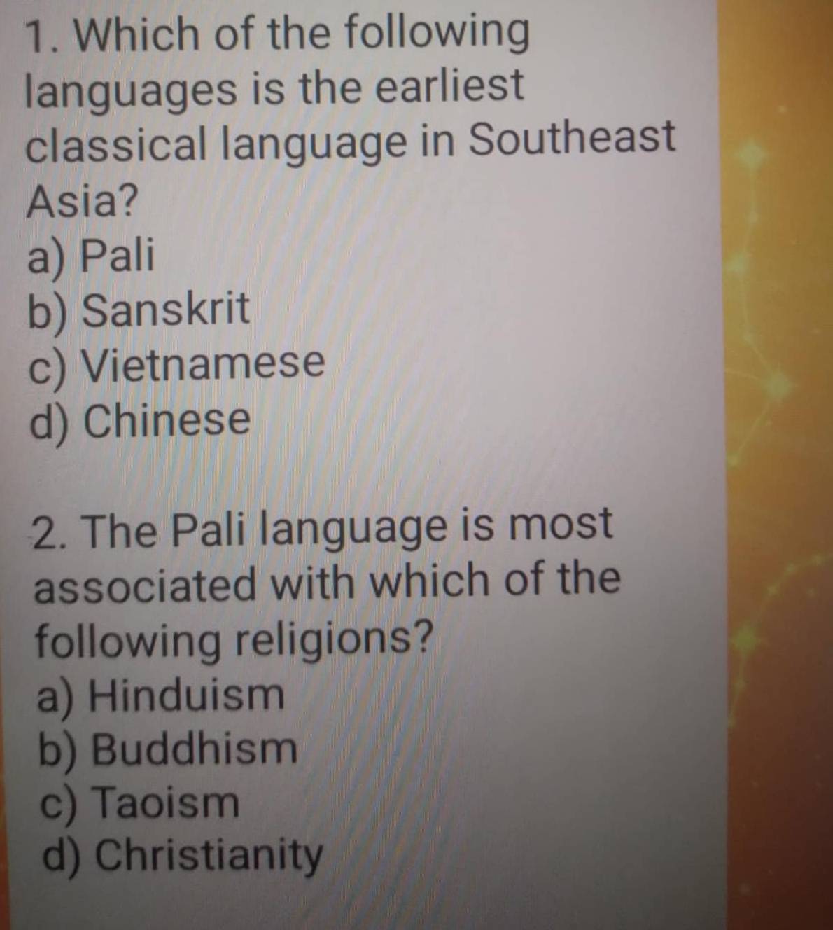 Which of the following
languages is the earliest
classical language in Southeast
Asia?
a) Pali
b) Sanskrit
c) Vietnamese
d) Chinese
2. The Pali language is most
associated with which of the
following religions?
a) Hinduism
b) Buddhism
c) Taoism
d) Christianity