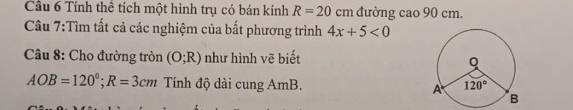 Cầu 6 Tính thể tích một hình trụ có bán kính R=20c_1 n đường cao 90 cm.
Câu 7:Tìm tất cả các nghiệm của bất phương trình 4x+5<0</tex>
Câu 8: Cho đường tròn (O;R) như hình vẽ biết
AOB=120°;R=3cm Tính độ dài cung AmB.