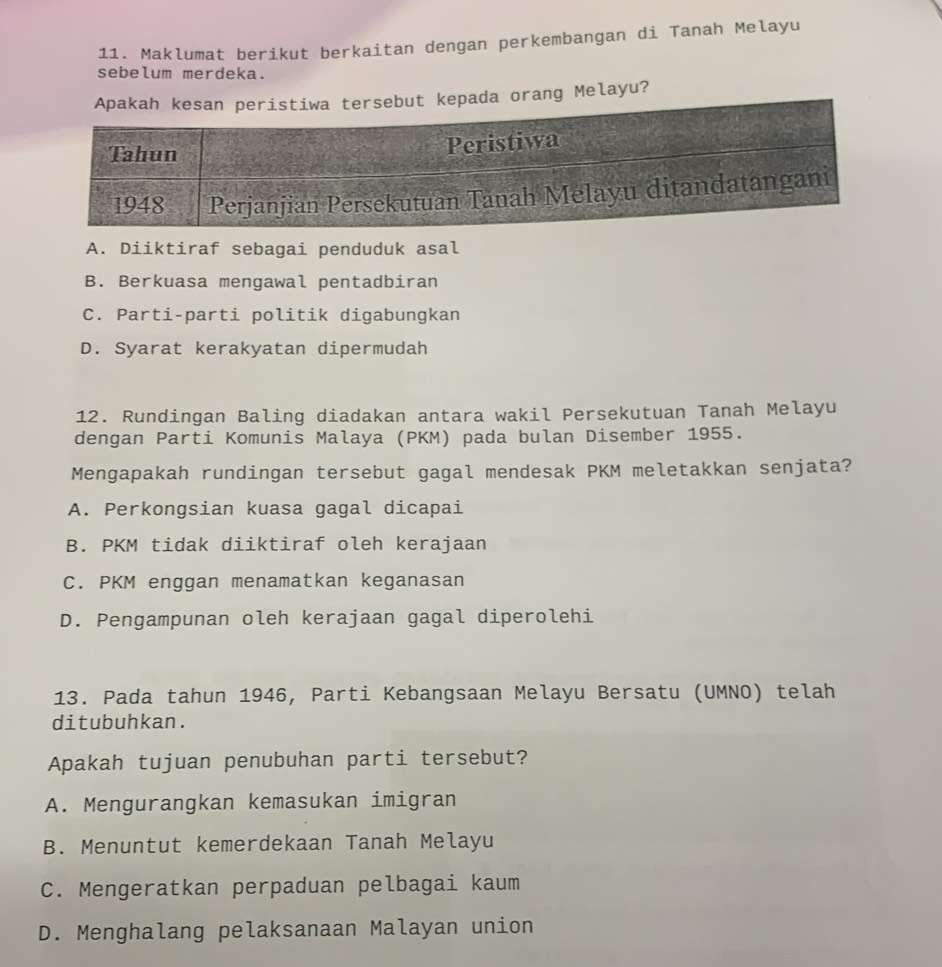 Maklumat berikut berkaitan dengan perkembangan di Tanah Melayu
sebelum merdeka.
ada orang Melayu?
A. Diiktiraf sebagai penduduk asal
B. Berkuasa mengawal pentadbiran
C. Parti-parti politik digabungkan
D. Syarat kerakyatan dipermudah
12. Rundingan Baling diadakan antara wakil Persekutuan Tanah Melayu
dengan Parti Komunis Malaya (PKM) pada bulan Disember 1955.
Mengapakah rundingan tersebut gagal mendesak PKM meletakkan senjata?
A. Perkongsian kuasa gagal dicapai
B. PKM tidak diiktiraf oleh kerajaan
C. PKM enggan menamatkan keganasan
D. Pengampunan oleh kerajaan gagal diperolehi
13. Pada tahun 1946, Parti Kebangsaan Melayu Bersatu (UMNO) telah
ditubuhkan.
Apakah tujuan penubuhan parti tersebut?
A. Mengurangkan kemasukan imigran
B. Menuntut kemerdekaan Tanah Melayu
C. Mengeratkan perpaduan pelbagai kaum
D. Menghalang pelaksanaan Malayan union