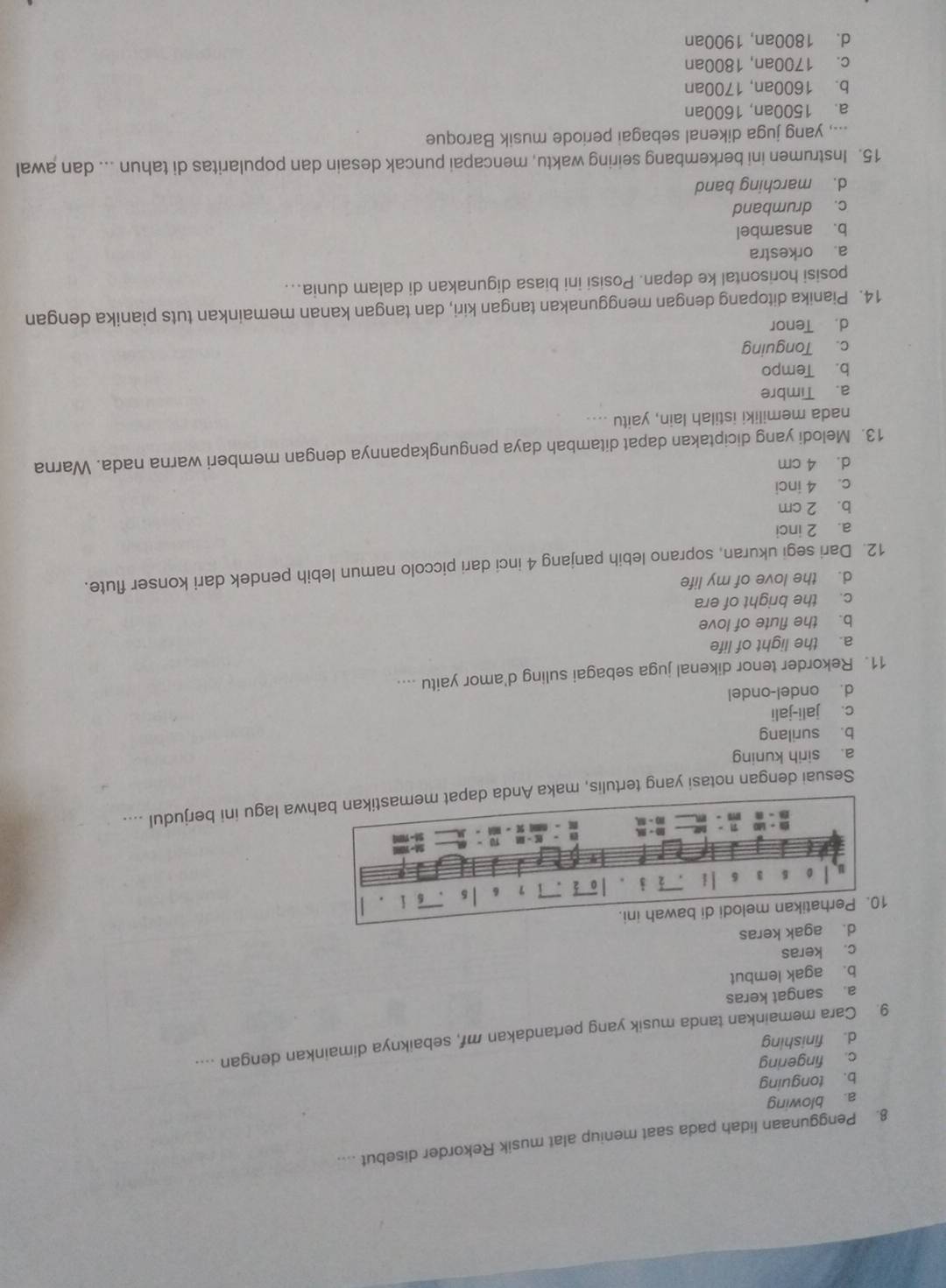 Penggunaan lidah pada saat meniup alat musik Rekorder disebut ....
a. blowing
b. tonguing
c. fingering
d. finishing
9. Cara memainkan tanda musik yang pertandakan mf, sebaiknya dimainkan dengan ....
a. sangat keras
b. agak lembut
c. keras
d. agak keras
Sesuai dengan notasi yang tertulis, maka Anda wa lagu ini berjudul ....
a. sirih kuning
b. surilang
c. jali-jali
d. ondel-ondel
11. Rekorder tenor dikenal juga sebagai suling d'amor yaitu ....
a. the light of life
b. the flute of love
c. the bright of era
d. the love of my life
12. Dari segi ukuran, soprano lebih panjang 4 inci dari piccolo namun lebih pendek dari konser flute.
a. 2 inci
b. 2 cm
c. 4 inci
d. 4 cm
13. Melodi yang diciptakan dapat ditambah daya pengungkapannya dengan memberi warna nada. Warna
nada memiliki istilah lain, yaitu ....
a. Timbre
b. Tempo
c. Tonguing
d. Tenor
14. Pianika ditopang dengan menggunakan tangan kiri, dan tangan kanan memainkan tuts pianika dengan
posisi horisontal ke depan. Posisi ini biasa digunakan di dalam dunia...
a. orkestra
b. ansambel
c. drumband
d. marching band
15. Instrumen ini berkembang seiring waktu, mencapai puncak desain dan popularitas di tahun ... dan awal
..., yang juga dikenal sebagai periode musik Baroque
a. 1500an, 1600an
b. 1600an, 1700an
c. 1700an, 1800an
d. 1800an, 1900an