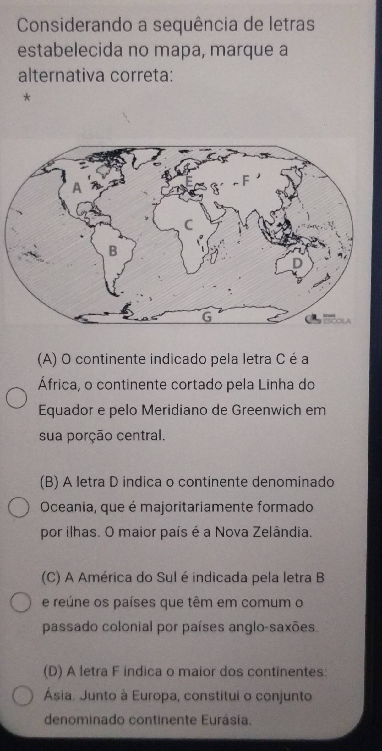 Considerando a sequência de letras
estabelecida no mapa, marque a
alternativa correta:
*
(A) O continente indicado pela letra C é a
África, o continente cortado pela Linha do
Equador e pelo Meridiano de Greenwich em
sua porção central.
(B) A letra D indica o continente denominado
Oceania, que é majoritariamente formado
por ilhas. O maior país é a Nova Zelândia.
(C) A América do Sul é indicada pela letra B
e reúne os países que têm em comum o
passado colonial por países anglo-saxões.
(D) A letra F indica o maior dos continentes:
Ásia. Junto à Europa, constitui o conjunto
denominado continente Eurásia.