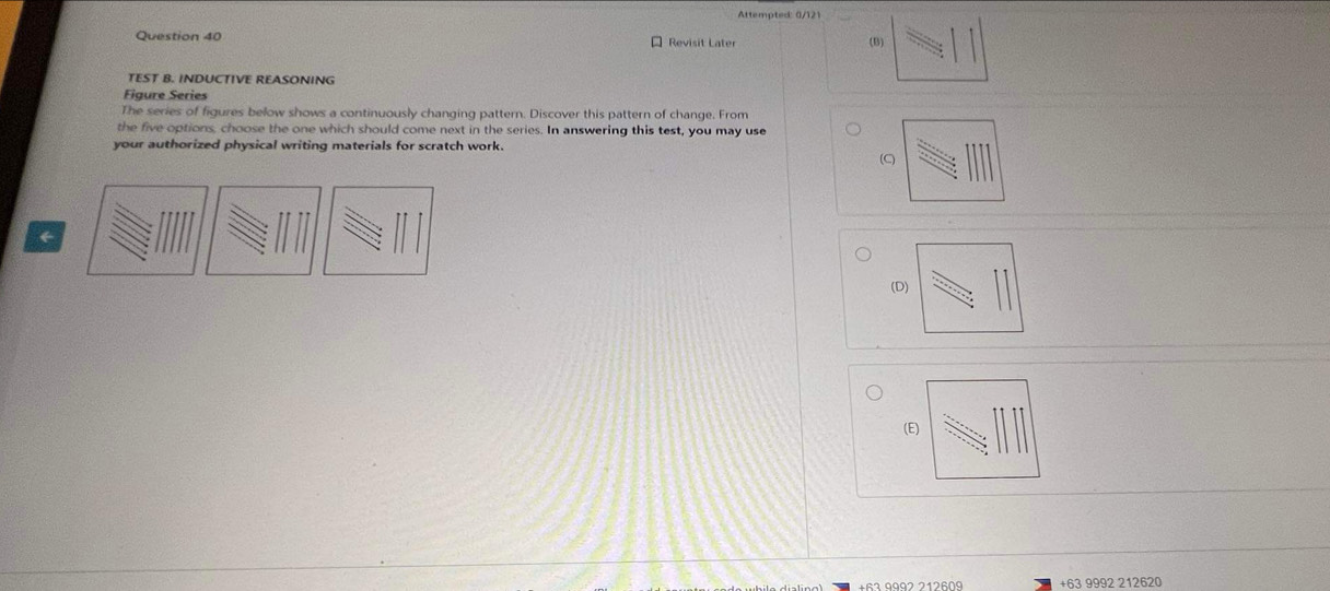 Attempted: 0/121
Question 40 Revisit Later (B)
TEST B. INDUCTIVE REASONING
Figure Series
The series of figures below shows a continuously changing pattern. Discover this pattern of change. From
the five options, choose the one which should come next in the series. In answering this test, you may use
your authorized physical writing materials for scratch work.
(C)
←
(D
(E
+63 9992 212620