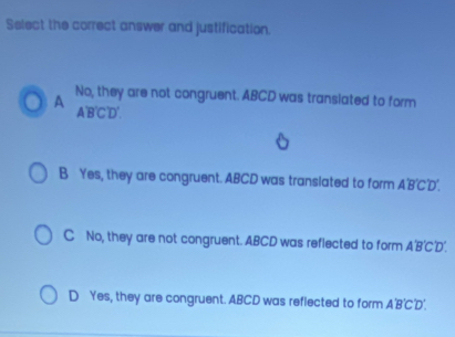 Select the correct answer and justification.
A No, they are not congruent. ABCD was translated to form
A' B'C'D'.
B Yes, they are congruent. ABCD was translated to form A'B''D'.
C No, they are not congruent. ABCD was reflected to form A'B'C'D'.
D Yes, they are congruent. ABCD was reflected to form A'B'C'D'.