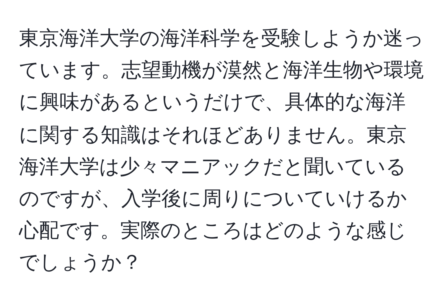 東京海洋大学の海洋科学を受験しようか迷っています。志望動機が漠然と海洋生物や環境に興味があるというだけで、具体的な海洋に関する知識はそれほどありません。東京海洋大学は少々マニアックだと聞いているのですが、入学後に周りについていけるか心配です。実際のところはどのような感じでしょうか？