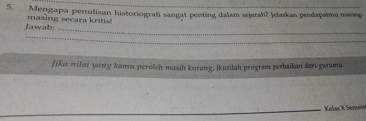 Mengapa penulisan historiografi sangat penting dalam sejarah? Jelaskan pendapatmu masing- 
masing secara kritis! 
Jawab:_ 
_ 
Jika nilai yang kamu peroleh masih kurang, ikutilah program perbaikan dari gurumu. 
_Kelas X Semest