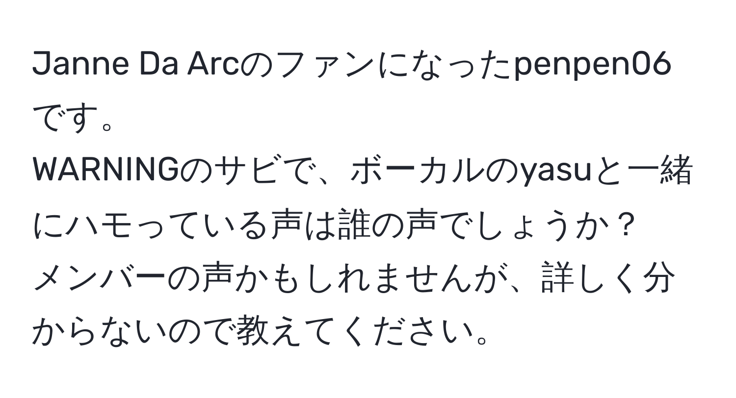 Janne Da Arcのファンになったpenpen06です。  
WARNINGのサビで、ボーカルのyasuと一緒にハモっている声は誰の声でしょうか？  
メンバーの声かもしれませんが、詳しく分からないので教えてください。