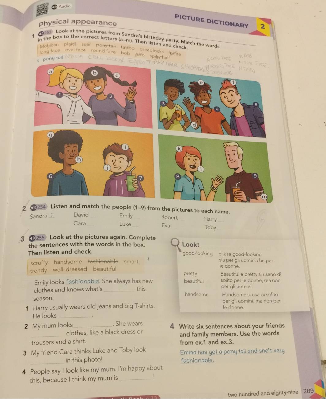 Audio
PICTURE DICTIONARY 2
Physical appearance
1
12s3 Look at the pictures from Sandra's birthday party. Match the words
in the box to the correct letters (a-m). Then listen and check
Mohican plaits scar pony tail tattoo dreadlocks fringe
long face oval face round face bob Afro spiky hair
a pony tail .
μ Cctib Tace
2 254 Listen and match the people (1-9) from the pictures to each name.
Sandra _1 David Emily Robert_ Harry_
Cara _Luke Eva _Toby_
3 255 Look at the pictures again. Complete
the sentences with the words in the box.
Look!
Then listen and check. good-looking Si usa good-looking
sia per gli uomini che per
scruffy handsome fashionable smart le donne.
trendy well-dressed beautiful Beautiful e pretty si usano di
pretty
Emily looks fashionable. She always has new beautiful solito per le donne, ma non
clothes and knows what’s _this
per gli uomini.
handsome Handsome si usa di solito
season. per gli uomini, ma non per
1 Harry usually wears old jeans and big T-shirts. le donne.
He looks _.
2 My mum looks _. She wears 4 Write six sentences about your friends
_
clothes, like a black dress or
and family members. Use the words
trousers and a shirt. from ex. 1 and ex.3.
3 My friend Cara thinks Luke and Toby look
Emma has got a pony tail and she's very
_
in this photo! fashionable.
4 People say I look like my mum. I'm happy about
this, because I think my mum is_
!
two hundred and eighty-nine 289