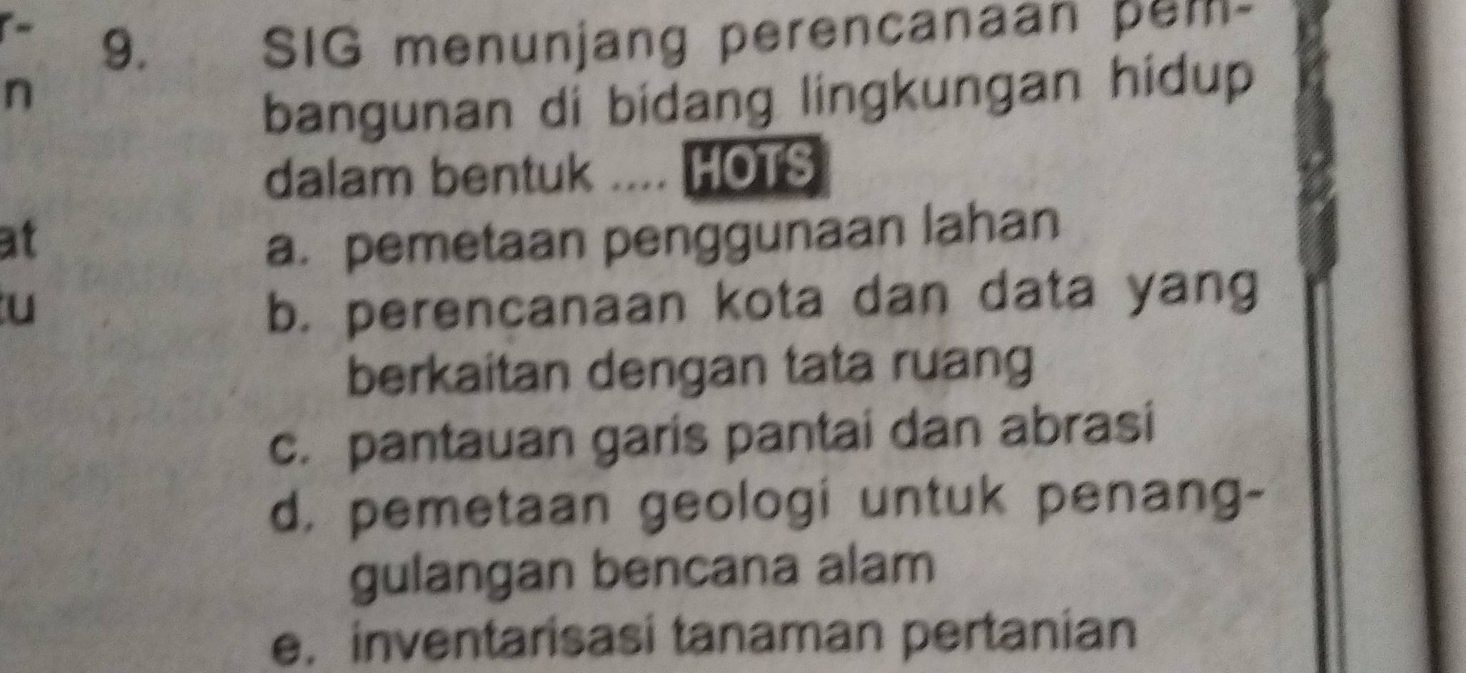 SIG menunjang perencanaan pem-
n
bangunan di bidang lingkungan hidup
dalam bentuk .... HOTS
at a. pemetaan penggunaan lahan
u b. perencanaan kota dan data yang
berkaitan dengan tata ruang
c. pantauan garis pantai dan abrasi
d, pemetaan geologi untuk penang-
gulangan bencana alam
e. inventarisasi tanaman pertanian