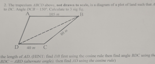 The trapezium ABCD above, not drawn to scale, is a diagram of a plot of land such that A
DCB=150°
the length of AD. (HINT: find DB first using the cosine rule then find angle BDC using the
BDC=ABD (alternate angle), then find AD using the cosine rule)