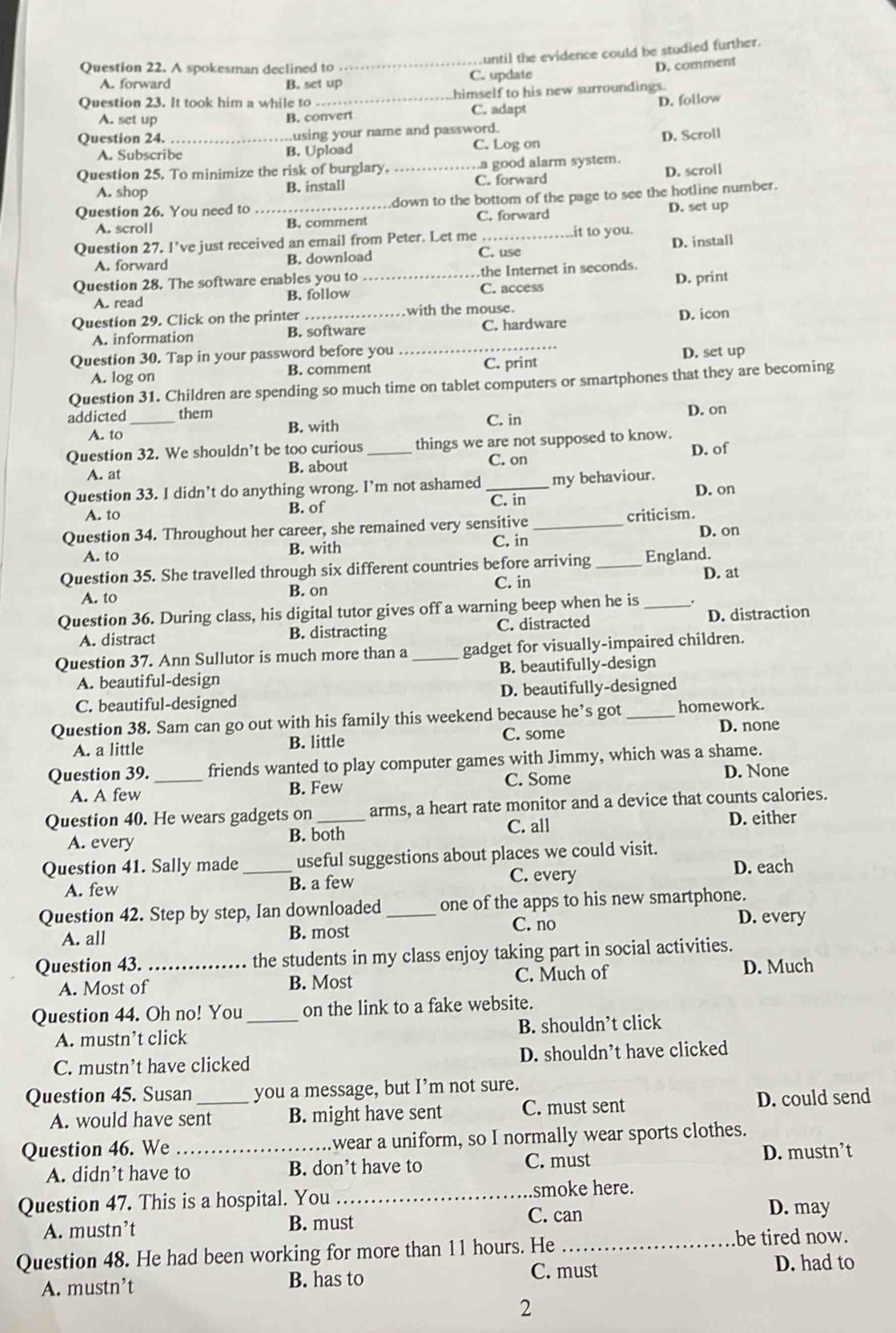 until the evidence could be studied further.
Question 22. A spokesman declined to
_
D. comment
A. forward B. set up C. update
Question 23. It took him a while to_ himself to his new surroundings.
A. set up
B. convert C. adapt D. follow
Question 24. using your name and password.
A. Subscribe B. Upload C. Log on
Question 25. To minimize the risk of burglary, _.a good alarm system. D. Scroll
A. shop B. install C. forward D. scroll
Question 26. You need to _down to the bottom of the page to see the hotline number.
A. scroll B. comment C. forward D. set up
Question 27. I’ve just received an email from Peter. Let me C. use it to you. D. install
A. forward B. download
Question 28. The software enables you to _.the Internet in seconds.
A. read B. follow C. access D. print
Question 29. Click on the printer_ with the mouse.
_
A. information B. software C. hardware D. icon
Question 30. Tap in your password before you D. set up
A. log on B. comment C. print
Question 31. Children are spending so much time on tablet computers or smartphones that they are becoming
addicted _them
A. to B. with C. in D. on
Question 32. We shouldn’t be too curious _things we are not supposed to know.
D. of
A. at B. about
C. on
Question 33. I didn’t do anything wrong. I’m not ashamed _my behaviour. D. on
A. to B. of
C. in
Question 34. Throughout her career, she remained very sensitive _criticism.
A. to B. with C. in D. on
Question 35. She travelled through six different countries before arriving _England.
A. to B. on C. in D. at
Question 36. During class, his digital tutor gives off a warning beep when he is_
A. distract B. distracting C. distracted D. distraction
Question 37. Ann Sullutor is much more than a _gadget for visually-impaired children.
A. beautiful-design B. beautifully-design
C. beautiful-designed D. beautifully-designed
Question 38. Sam can go out with his family this weekend because he’s got_ homework.
A. a little B. little C. some D. none
Question 39. _friends wanted to play computer games with Jimmy, which was a shame. D. None
A. A few B. Few C. Some
Question 40. He wears gadgets on_ arms, a heart rate monitor and a device that counts calories.
C. all
A. every B. both D. either
Question 41. Sally made _useful suggestions about places we could visit.
C. every
A. few B. a few D. each
Question 42. Step by step, Ian downloaded _one of the apps to his new smartphone.
A. all B. most C. no
D. every
Question 43. _the students in my class enjoy taking part in social activities.
A. Most of B. Most C. Much of D. Much
Question 44. Oh no! You _on the link to a fake website.
A. mustn’t click B. shouldn’t click
C. mustn’t have clicked D. shouldn’t have clicked
Question 45. Susan _you a message, but I’m not sure.
A. would have sent B. might have sent C. must sent D. could send
Question 46. We _.wear a uniform, so I normally wear sports clothes.
A. didn’t have to B. don’t have to C. must D. mustn’t
Question 47. This is a hospital. You _.smoke here.
C. can D. may
A. mustn’t B. must
Question 48. He had been working for more than 11 hours. He _be tired now.
A. mustn’t B. has to C. must
D. had to
2