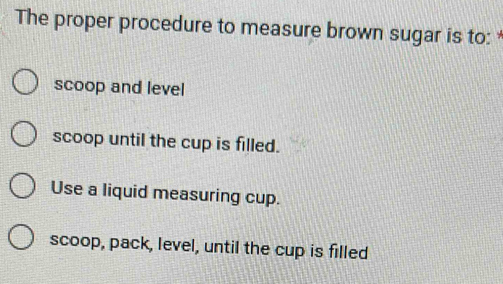 The proper procedure to measure brown sugar is to: *
scoop and level
scoop until the cup is filled.
Use a liquid measuring cup.
scoop, pack, level, until the cup is filled