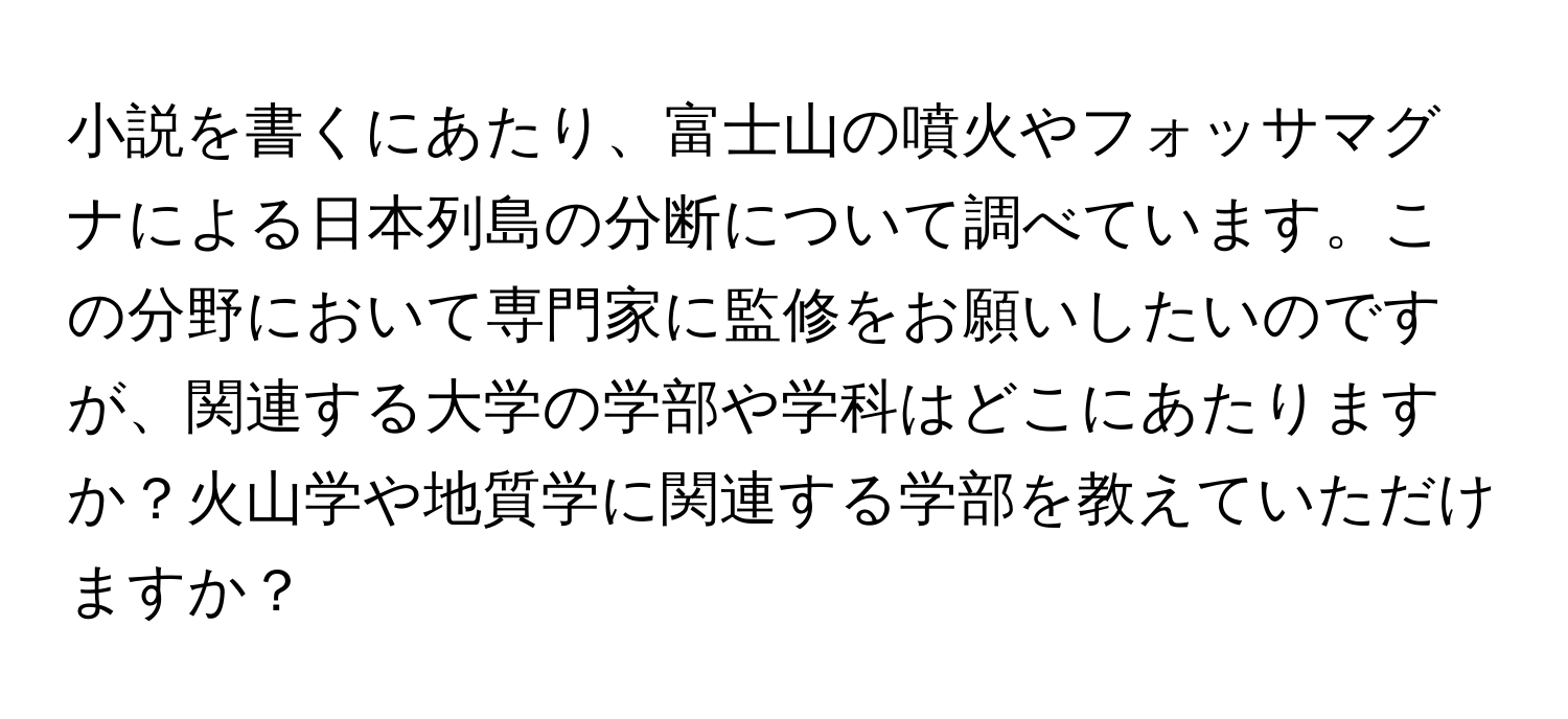 小説を書くにあたり、富士山の噴火やフォッサマグナによる日本列島の分断について調べています。この分野において専門家に監修をお願いしたいのですが、関連する大学の学部や学科はどこにあたりますか？火山学や地質学に関連する学部を教えていただけますか？