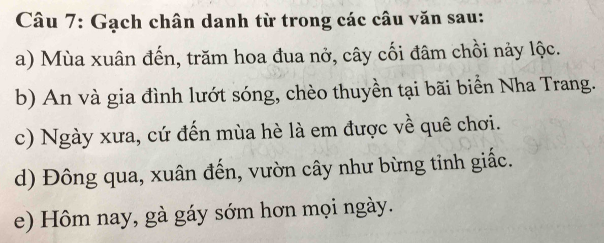 Gạch chân danh từ trong các câu văn sau: 
a) Mùa xuân đến, trăm hoa đua nở, cây cối đâm chồi nảy lộc. 
b) An và gia đình lướt sóng, chèo thuyền tại bãi biển Nha Trang. 
c) Ngày xưa, cứ đến mùa hè là em được về quê chơi. 
d) Đông qua, xuân đến, vườn cây như bừng tỉnh giấc. 
e) Hôm nay, gà gáy sớm hơn mọi ngày.