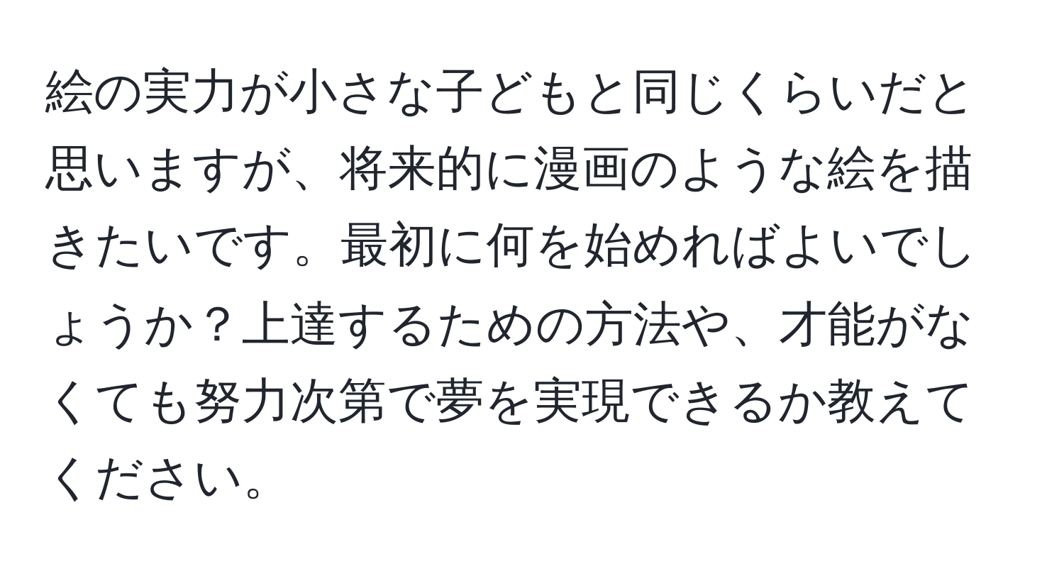 絵の実力が小さな子どもと同じくらいだと思いますが、将来的に漫画のような絵を描きたいです。最初に何を始めればよいでしょうか？上達するための方法や、才能がなくても努力次第で夢を実現できるか教えてください。