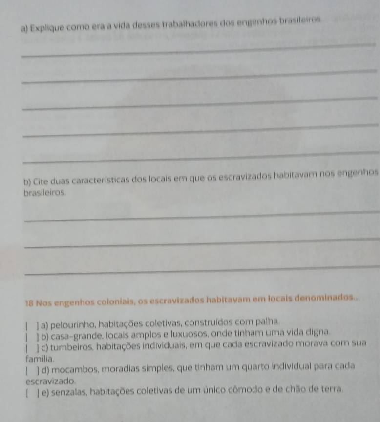 Explique como era a vida desses trabalhadores dos engenhos brasileiros
_
_
_
_
_
b) Cite duas características dos locais em que os escravizados habitavam nos engenhos
brasileiros.
_
_
_
18 Nos engenhos coloniais, os escravizados habitavam em locais denominados...
] a) pelourinho, habitações coletivas, construídos com palha.
] b) casa-grande, locais amplos e luxuosos, onde tinham uma vida digna.
] c) tumbeiros, habitações individuais, em que cada escravizado morava com sua
familia.
| ] d) mocambos, moradias simples, que tinham um quarto individual para cada
escravizado.
[ ] e) senzalas, habitações coletivas de um único cômodo e de chão de terra.