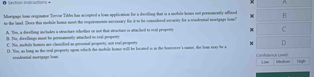 Section Instructions x A
Mortgage loan originator Trevor Tibbs has accepted a loan application for a dwelling that is a mobile home not permanently affixed x B
to the land. Does this mobile home meet the requirements necessary for it to be considered security for a residential mortgage loan?
A. Yes, a dwelling includes a structure whether or not that structure is attached to real property
x C
B. No, dwellings must be permanently attached to real property
C. No, mobile homes are classified as personal property, not real property x D
D. Yes, as long as the real property upon which the mobile home will be located is in the borrower's name, the loan may be a
residential mortgage loan Confidence Level:
Low Medium High