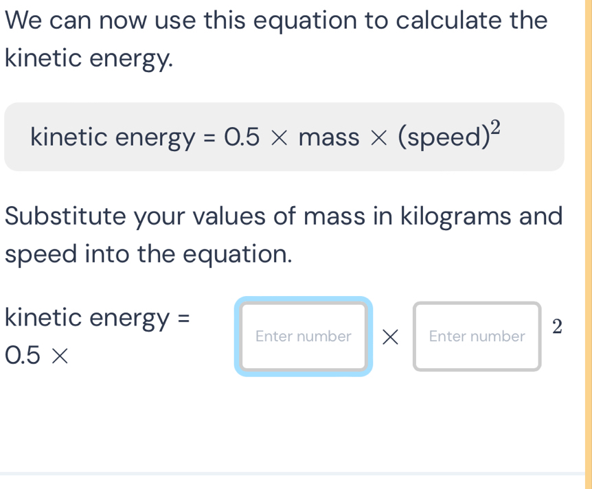 We can now use this equation to calculate the 
kinetic energy. 
kinetic energ y=0.5* mass* (speed)^2
Substitute your values of mass in kilograms and 
speed into the equation. 
kinetic ener gy=
r
Enter number × Enter number 2
0.5*