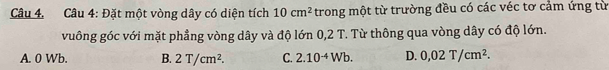 Đặt một vòng dây có diện tích 10cm^2 trong một từ trường đều có các véc tơ cảm ứng từ
vuông góc với mặt phẳng vòng dây và độ lớn 0,2 T. Từ thông qua vòng dây có độ lớn.
A. 0 Wb. B. 2T/cm^2. C. 2.10^(-4)Wb. D. 0,02T/cm^2.