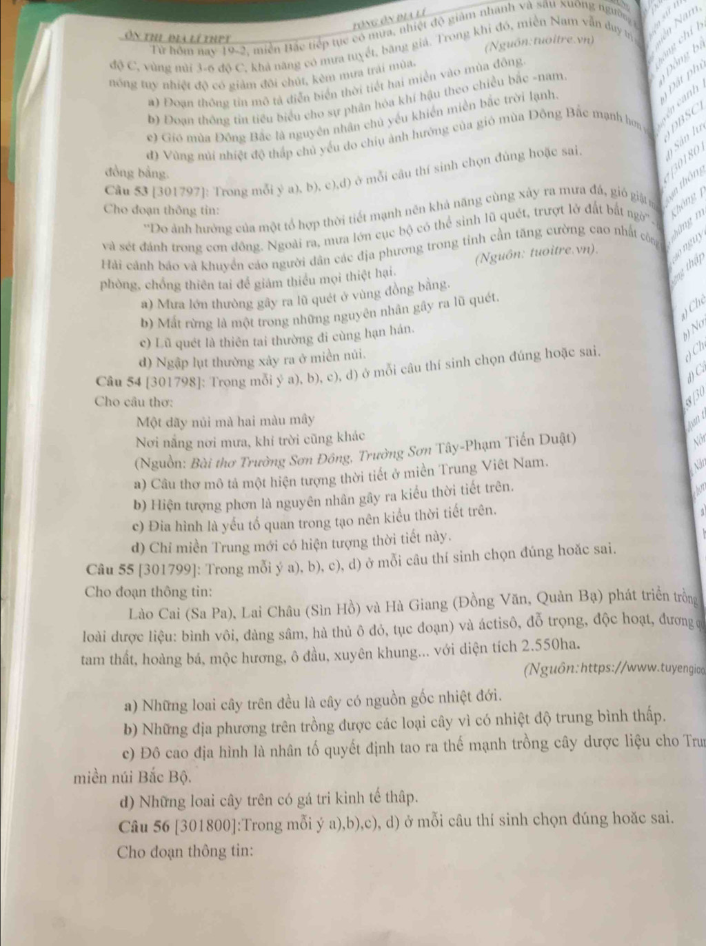 tổng ôn địa lí
√ 
Từ hôm nay 19-2, miền Bắc tiếp tục có mưa, nhiệt độ giàm nhanh và sâu xuông người wan
Ôn thị bia lí thet
n  g chí 
(Nguồn:tuoitre.vn)
độ C, vùng mùi 3-6 độ C, khả năng có mưa tuyết, băng giá. Trong khi đó, miền Nam vẫn duy tì
at Đồng bị
nóng tuy nhiệt độ có giảm đôi chút, kèm mưa trải mùa.
a) Đoạn thông tin mô tả diễn biển thời tiết hai miền vào mùa đông
cên cánh  Đ ất phí
b) Đoạn thông tin tiểu biểu cho sự phân hóa khí hậu theo chiều bắc -nam
c) Gió mùa Đồng Bắc là nguyên nhân chủ yếu khiến miền bắc trời lạnh.
d) Vùng núi nhiệt độ thấp chủ yếu do chiu ảnh hướng của gió mùa Đông Bắc mạnh hơn g ADBSC
đồng bằng.
Câu 53 [301797]: Trong mỗi ý a), b), c),d) ở mỗi câu thí sinh chọn đùng hoặc sai.
*Do ảnh hưởng của một tổ hợp thời tiết mạnh nên khả năng cùng xảy ra mưa đá, gi giật Xạn thôn +[30180 y  Sân lu
Cho đoạn thông tin:
nhữngn Không  
và sét đánh trong cơn đông. Ngoài ra, mưa lớn cục bộ có thể sinh lũ quét, trượt lở đất bắt ngờ'' -
Hải cánh báo và khuyển cáo người dân các địa phương trong tỉnh cần tăng cường cao nhất công
nguy
2ng thật
phòng, chồng thiên tai để giám thiểu mọi thiệt hại, (Nguôn: tuoitre.vn).
a) Mưa lớn thường gây ra lũ quét ở vùng đồng bằng.
) Ch
b) Mất rừng là một trong những nguyên nhân gây ra lũ quét.
c) Lũ quét là thiên tai thường đi cùng hạn hán.
) No,
d) Ngập lụt thường xây ra ở miền núi.
Câu 54 [301798]: Trọng mỗi ý a), b), c), d) ở mỗi câu thí sinh chọn đúng hoặc sai.
() Ch
đ) C.
Cho câu thơ:
830
Một dãy nủi mà hai màu mây
fun t
Nơi nắng nơi mưa, khí trời cũng khác
(Nguồn: Bài thơ Trường Sơn Đồng, Trường Sơn Tây-Phạm Tiến Duật)
Nội
a) Câu thơ mô tả một hiện tượng thời tiết ở miền Trung Viêt Nam.
Năn
b) Hiện tượng phơn là nguyên nhân gây ra kiểu thời tiết trên.
hon
c) Đia hình là yếu tổ quan trong tạo nên kiểu thời tiết trên.
d) Chỉ miền Trung mới có hiện tượng thời tiết này.
Câu 55 [301799]: Trong mỗi ý a), b), c), d) ở mỗi câu thí sinh chọn đúng hoăc sai.
Cho đoạn thông tìn:
Lào Cai (Sa Pa), Lai Châu (Sìn Hồ) và Hà Giang (Đồng Văn, Quản Bạ) phát triển trồng
loài dược liệu: bình vôi, đàng sâm, hà thủ ô đỏ, tục đoạn) và áctisô, đỗ trọng, độc hoạt, đương q
tam thất, hoàng bá, mộc hương, ô đầu, xuyên khung... với diện tích 2.550ha.
Nguôn:https://www.tuyengioo
a) Những loai cây trên đều là cây có nguồn gốc nhiệt đới.
b) Những địa phương trên trồng được các loại cây vì có nhiệt độ trung bình thấp.
c) Đô cao địa hình là nhân tố quyết định tao ra thế mạnh trồng cây dược liệu cho Trun
miền núi Bắc Bộ.
d) Những loai cây trên có gá tri kinh tế thập.
Câu 56 [301800]:Trong mỗi ý a),b),c), d) ở mỗi câu thí sinh chọn đúng hoặc sai.
Cho đoạn thông tin: