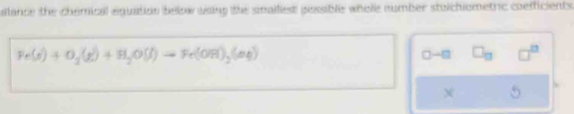 lance the chemical equation below using the sinallest pessible whole number stolchiometric coefficients
Fe(s)+O_2(g)+H_2O(l)to Fe(OH)_2(aq)
□ -□ □ _□  □^(□)
X 5