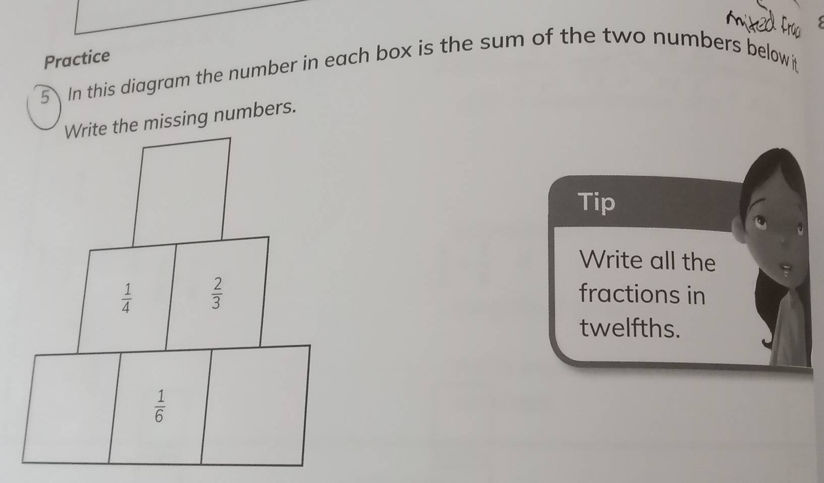 Practice
5 In this diagram the number in each box is the sum of the two numbers below
he missing numbers.
Tip
Write all the
fractions in
twelfths.