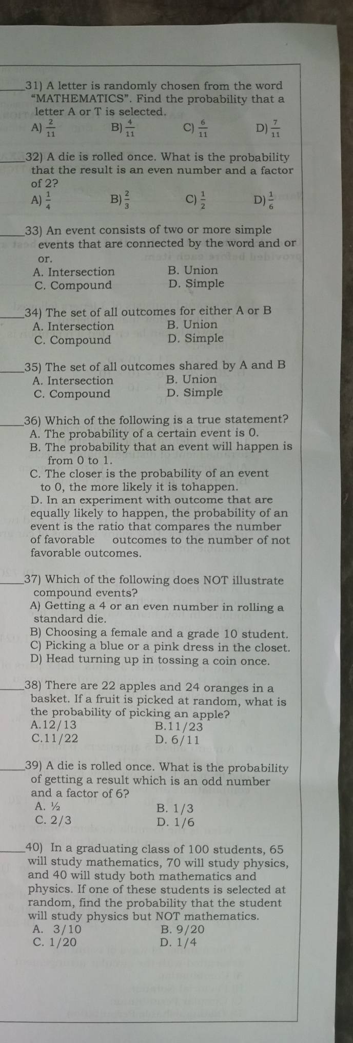 A letter is randomly chosen from the word
“MATHEM ATICS''. Find the probability that a
letter A or T is selected.
B)
A)  2/11   4/11  C)  6/11  D)  7/11 
_32) A die is rolled once. What is the probability
that the result is an even number and a factor
of 2?
A  1/4 
B)
C)
D ) 1/6 
33) An event consists of two or more simple
events that are connected by the word and or
or.
A. Intersection B. Union
C. Compound D. Simple
34) The set of all outcomes for either A or B
A. Intersection B. Union
C. Compound D. Simple
35) The set of all outcomes shared by A and B
A. Intersection B. Union
C. Compound D. Simple
36) Which of the following is a true statement?
A. The probability of a certain event is 0.
B. The probability that an event will happen is
from 0 to 1.
C. The closer is the probability of an event
to 0, the more likely it is tohappen.
D. In an experiment with outcome that are
equally likely to happen, the probability of an
event is the ratio that compares the number
of favorable outcomes to the number of not
favorable outcomes.
37) Which of the following does NOT illustrate
compound events?
A) Getting a 4 or an even number in rolling a
standard die.
B) Choosing a female and a grade 10 student.
C) Picking a blue or a pink dress in the closet.
D) Head turning up in tossing a coin once.
_38) There are 22 apples and 24 oranges in a
basket. If a fruit is picked at random, what is
the probability of picking an apple?
A.12/13 B.11/23
C.11/22 D. 6/11
_39) A die is rolled once. What is the probability
of getting a result which is an odd number
and a factor of 6?
A. ½ B. 1/3
C. 2/3 D. 1/6
_40) In a graduating class of 100 students, 65
will study mathematics, 70 will study physics,
and 40 will study both mathematics and
physics. If one of these students is selected at
random, find the probability that the student
will study physics but NOT mathematics.
A. 3/10 B. 9/20
C. 1/20 D. 1/4