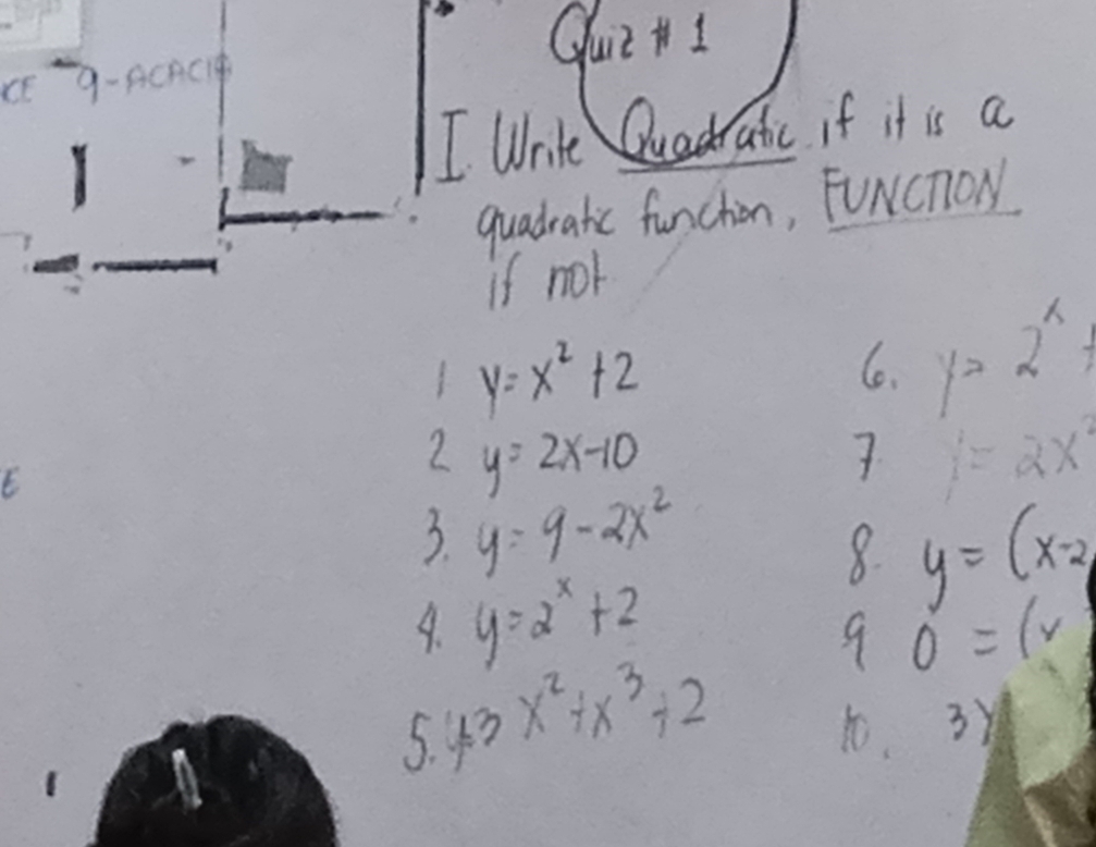 GuiltI 
CE 9-ACAC 
I Wnilt Quadratic if it is a 
quadratic funchion, FuNcnoN 
if nor
y=x^2+2
6. y=2^x
2 y=2x-10
7 y=2x^2
3. y=9-2x^2
A. y=2^x+2
8. y=(x-2)
9 0=(v
5. 43x^2+x^3+2 t. 3y