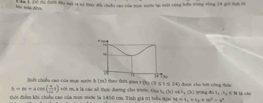 Cầu 3, Độ thị dưới đây mô tả sự thay đổi chiều cao của mực nước tại một cáng biển trong vòng 24 giờ tỉnh từ 
lùc nửa đêm 
A (m)
16
10
0
13 24 t(b)
Biết chiều cao của mực nước h (m) theo thời gian t (h) (0≤ t≤ 24) được cho bởi công thức
h=m+acos ( π /12 t) với m, a là các số thực dương cho trước. Gọi t_1(h) và t_2 (h) tong đó t_1, t_2∈ N là cáo 
thời điểm khi chiều cao của mực nước là 1450 cm. Tính giả trị biểu thức M=t_1+t_2+m^3-a^4.