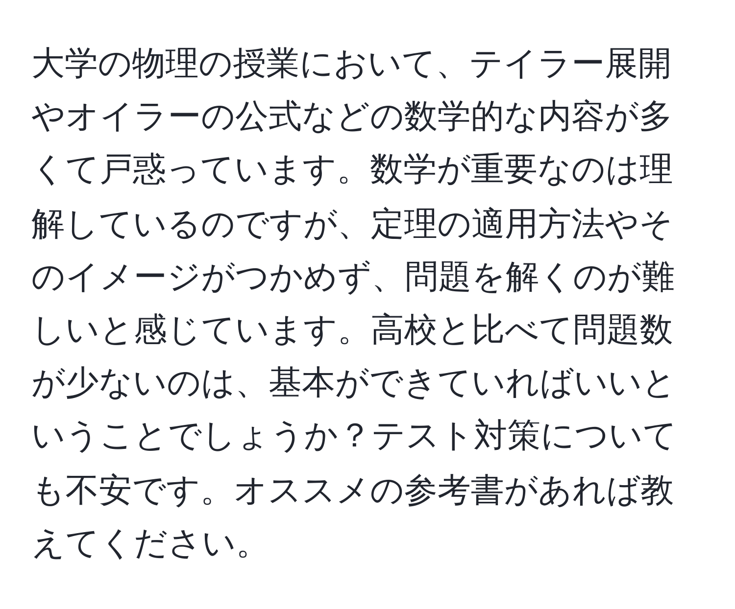 大学の物理の授業において、テイラー展開やオイラーの公式などの数学的な内容が多くて戸惑っています。数学が重要なのは理解しているのですが、定理の適用方法やそのイメージがつかめず、問題を解くのが難しいと感じています。高校と比べて問題数が少ないのは、基本ができていればいいということでしょうか？テスト対策についても不安です。オススメの参考書があれば教えてください。