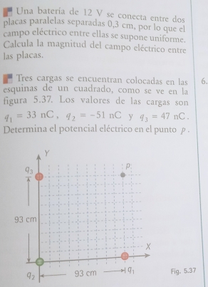 Una batería de 12 V se conecta entre dos
placas paralelas separadas 0,3 cm, por lo que el
campo eléctrico entre ellas se supone uniforme.
Calcula la magnitud del campo eléctrico entre
las placas.
Tres cargas se encuentran colocadas en las 6.
esquinas de un cuadrado, como se ve en la
figura 5.37. Los valores de las cargas son
q_1=33nC,q_2=-51nC y q_3=47nC.
Determina el potencial eléctrico en el punto ρ .
Fig. 5.37