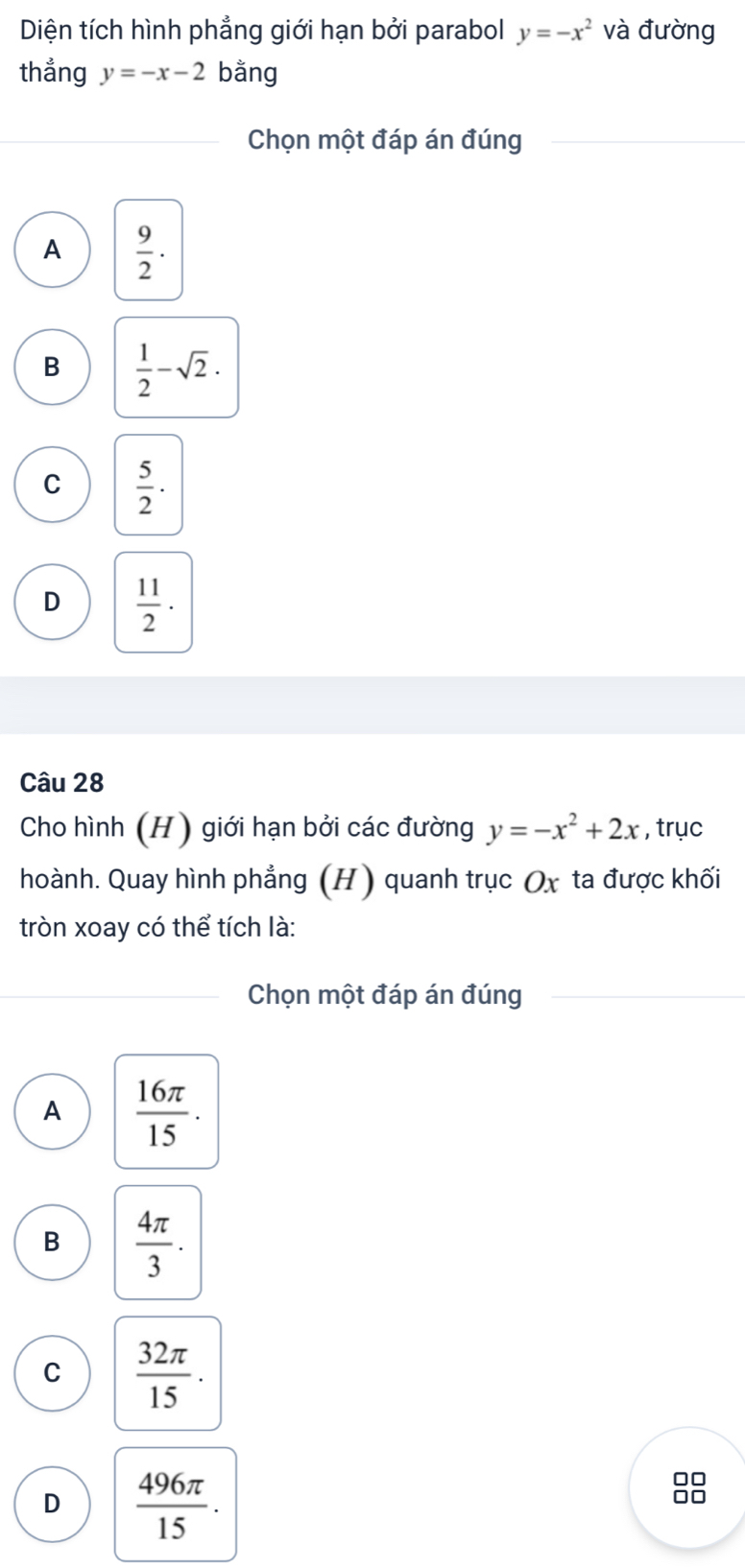 Diện tích hình phẳng giới hạn bởi parabol y=-x^2 và đường
thẳng y=-x-2 bằng
Chọn một đáp án đúng
A  9/2 ·
B  1/2 -sqrt(2).
C  5/2 ·
D  11/2 ·
Câu 28
Cho hình (H) giới hạn bởi các đường y=-x^2+2x , trục
hoành. Quay hình phẳng (H) quanh trục Ox ta được khối
tròn xoay có thể tích là:
Chọn một đáp án đúng
A  16π /15 .
B  4π /3 .
C  32π /15 .
D  496π /15 .
□□