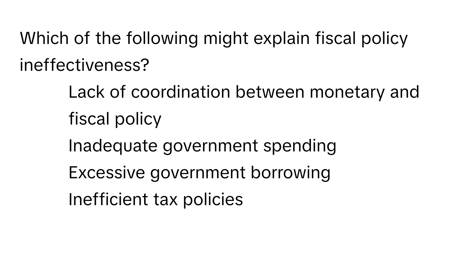 Which of the following might explain fiscal policy ineffectiveness?

1) Lack of coordination between monetary and fiscal policy
2) Inadequate government spending
3) Excessive government borrowing
4) Inefficient tax policies