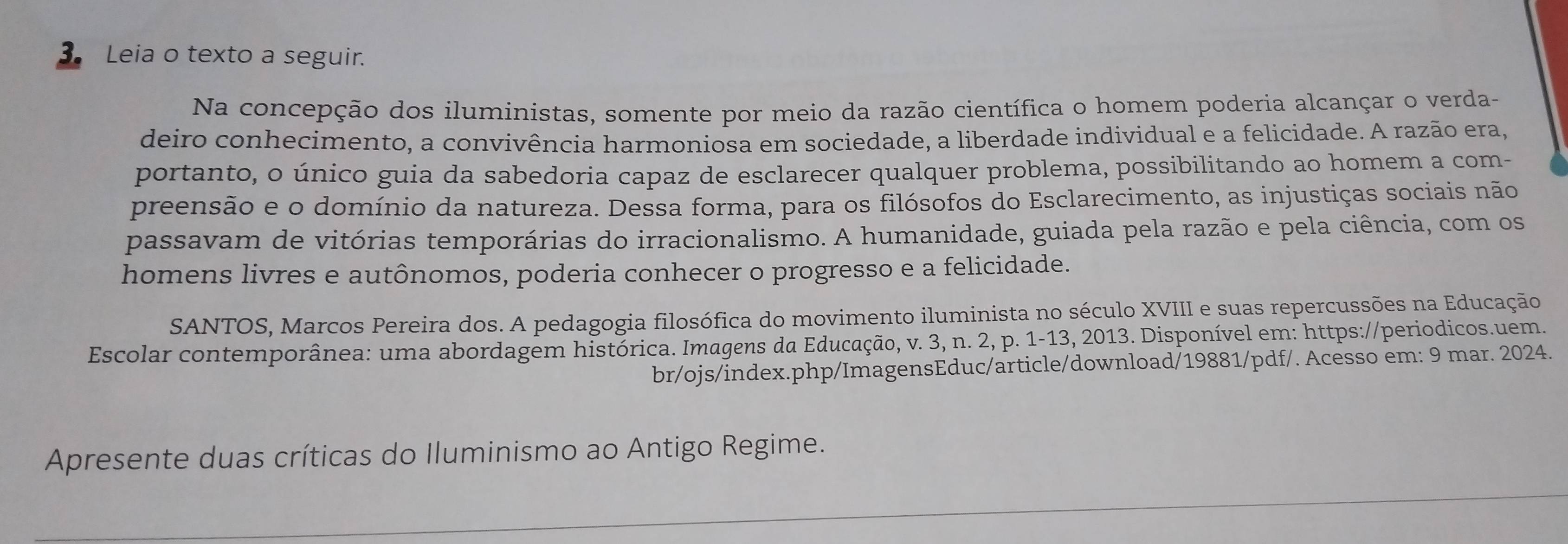 Leia o texto a seguir. 
Na concepção dos iluministas, somente por meio da razão científica o homem poderia alcançar o verda- 
deiro conhecimento, a convivência harmoniosa em sociedade, a liberdade individual e a felicidade. A razão era, 
portanto, o único guia da sabedoria capaz de esclarecer qualquer problema, possibilitando ao homem a com- 
preensão e o domínio da natureza. Dessa forma, para os filósofos do Esclarecimento, as injustiças sociais não 
passavam de vitórias temporárias do irracionalismo. A humanidade, guiada pela razão e pela ciência, com os 
homens livres e autônomos, poderia conhecer o progresso e a felicidade. 
SANTOS, Marcos Pereira dos. A pedagogia filosófica do movimento iluminista no século XVIII e suas repercussões na Educação 
Escolar contemporânea: uma abordagem histórica. Imagens da Educação, v. 3, n. 2, p. 1-13, 2013. Disponível em: https://periodicos.uem. 
br/ojs/index.php/ImagensEduc/article/download/19881/pdf/. Acesso em: 9 mar. 2024. 
Apresente duas críticas do Iluminismo ao Antigo Regime.