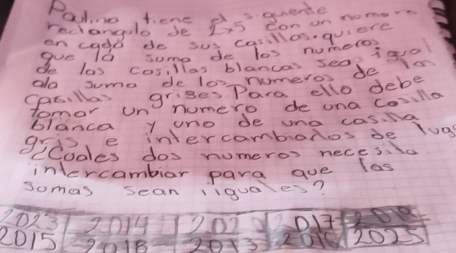 Patino, tene d_quente 
reciangelo de 2* 5 Conunnomoe o 
Soe cade semede(qolonimerre 
de las casillas blancas seon igual 
do suma de los rumeros de is 
CAE. llas griges Paro, ello debe 
tomar un numero de ona Cosilla 
blanca y uno de uno cos.Na 
gris, e intercambonos de loa 
CCoales dos numeros necesto 
intercamblar para aoe las 
somas sean liguo es?
2013 2014 2023 2
2015 1018 3
10
20 2025