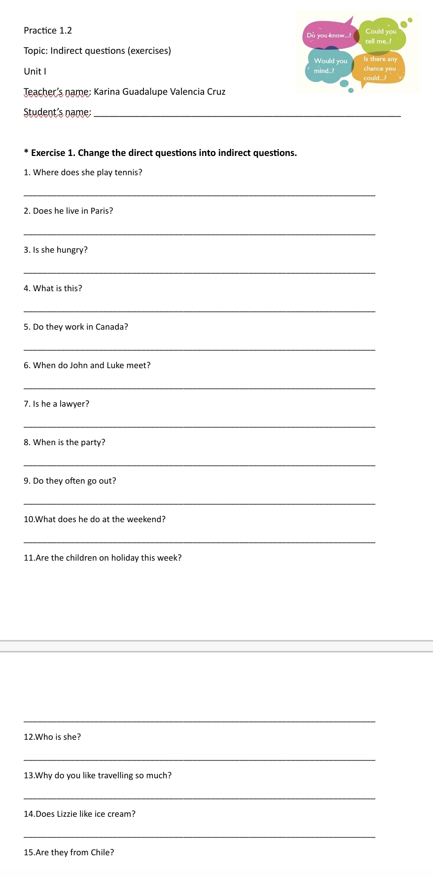 Practice 1.2 
Could you 
Do you know...? tell me..? 
Topic: Indirect questions (exercises) 
Would you Is there any 
Unit I mind.:? chance you 
could...? 
Teacher's name: Karina Guadalupe Valencia Cruz 
Student's name:_ 
Exercise 1. Change the direct questions into indirect questions. 
1. Where does she play tennis? 
_ 
2. Does he live in Paris? 
_ 
3. Is she hungry? 
_ 
4. What is this? 
_ 
5. Do they work in Canada? 
_ 
6. When do John and Luke meet? 
_ 
7. Is he a lawyer? 
_ 
8. When is the party? 
_ 
9. Do they often go out? 
_ 
10.What does he do at the weekend? 
_ 
11.Are the children on holiday this week? 
_ 
12.Who is she? 
_ 
13.Why do you like travelling so much? 
_ 
14.Does Lizzie like ice cream? 
_ 
15.Are they from Chile?