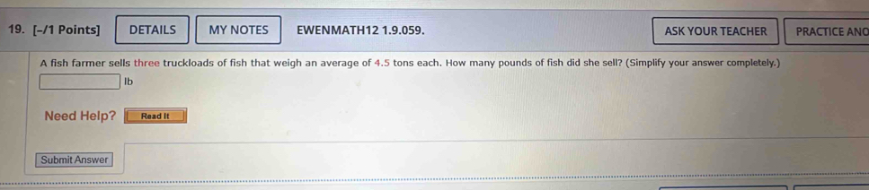 DETAILS MY NOTES EWENMATH12 1.9.059. ASK YOUR TEACHER PRACTICE ANO 
A fish farmer sells three truckloads of fish that weigh an average of 4.5 tons each. How many pounds of fish did she sell? (Simplify your answer completely.) 
Ib 
Need Help? Read It 
Submit Answer