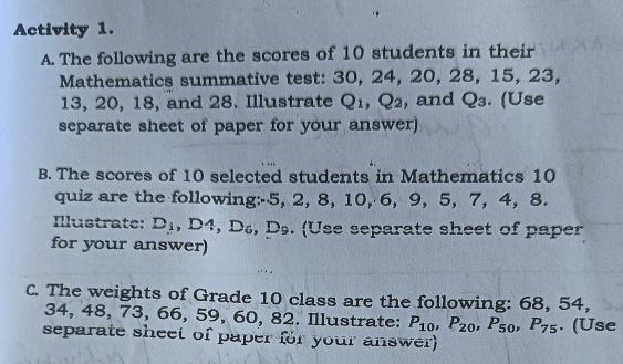 Activity 1. 
A. The following are the scores of 10 students in their 
Mathematics summative test: 30, 24, 20, 28, 15, 23,
13, 20, 18, and 28. Illustrate Q1, Q₂, and Q₃. (Use 
separate sheet of paper for your answer) 
B. The scores of 10 selected students in Mathematics 10
quiz are the following: -5, 2, 8, 10, 6, 9, 5, 7, 4, 8. 
Illustrate: D_1 ,D A D_6 , Ds. (Use separate sheet of paper 
for your answer) 
C. The weights of Grade 10 class are the following: 68, 54,
34, 48, 73, 66, 59, 60, 82. Illustrate: P_10, P_20, P_50, P_75. (Use 
separate sheet of paper for your answer)