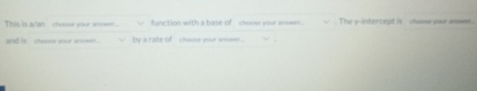 This is a/anchoose your answer function with a base of choose your antwer. The y-intercept is choose your answer.. 
and is , choose your answer . by a rate of choose your answer .