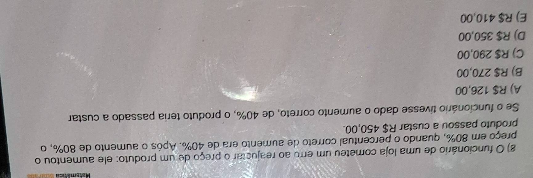 Matemática atatr a 
8) O funcionário de uma loja cometeu um erro ao reajustar o preço de um produto: ele aumentou o
preço em 80%, quando o percentual correto de aumento era de 40%. Após o aumento de 80%, o
produto passou a custar R$ 450,00.
Se o funcionário tivesse dado o aumento correto, de 40%, o produto teria passado a custar
A) R$ 126,00
B) R$ 270,00
C) R$ 290,00
D) R$ 350,00
E) R$ 410,00