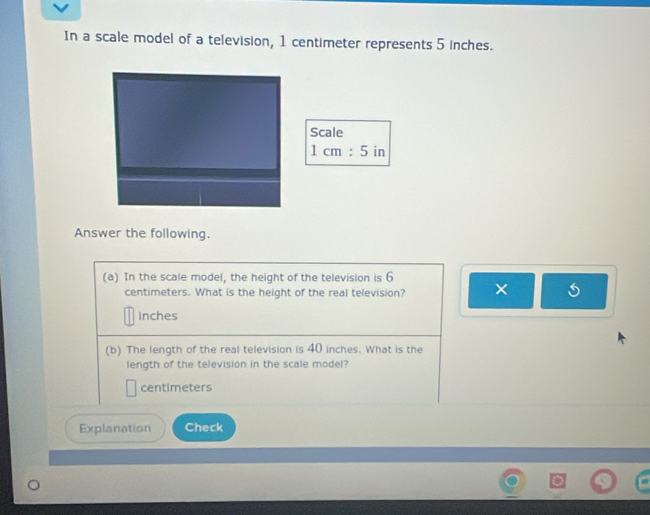 In a scale model of a television, 1 centimeter represents 5 inches. 
Scale
1cm:5 in
Answer the following. 
(a) In the scale model, the height of the television is 6
centimeters. What is the height of the real television? 
×
Inches
(b) The length of the real television is 40 inches. What is the 
length of the television in the scale model?
centimeters
Explanation Check